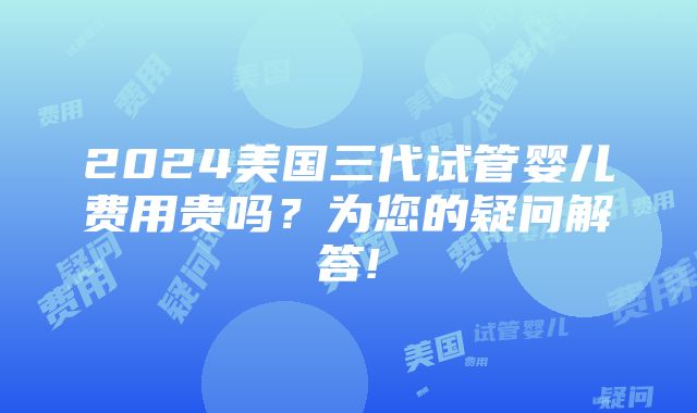 2024美国三代试管婴儿费用贵吗？为您的疑问解答!