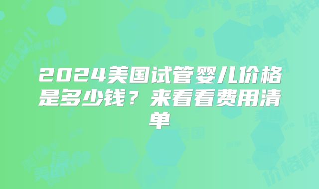 2024美国试管婴儿价格是多少钱？来看看费用清单