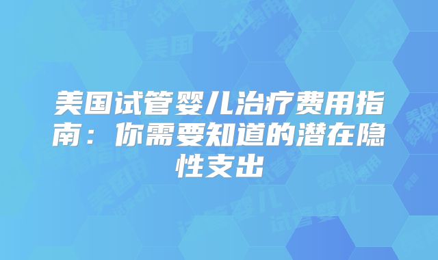 美国试管婴儿治疗费用指南：你需要知道的潜在隐性支出