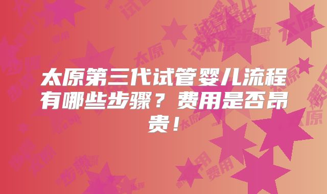 太原第三代试管婴儿流程有哪些步骤？费用是否昂贵！