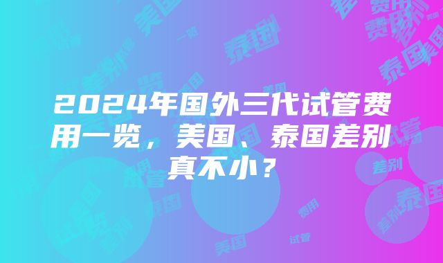 2024年国外三代试管费用一览，美国、泰国差别真不小？