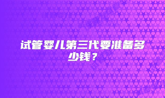 试管婴儿第三代要准备多少钱？