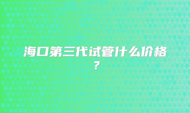 海口第三代试管什么价格？