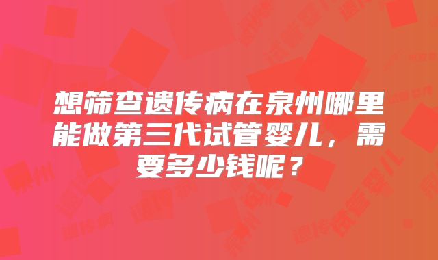 想筛查遗传病在泉州哪里能做第三代试管婴儿，需要多少钱呢？