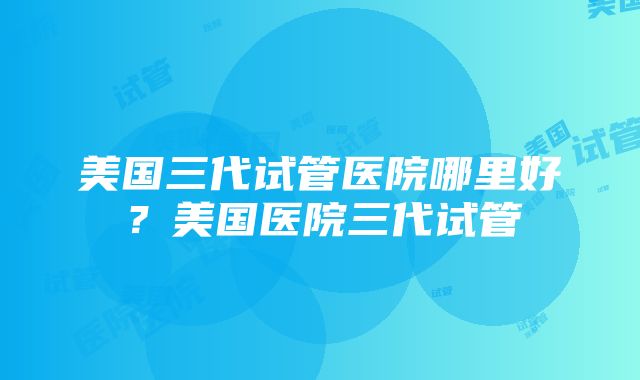 美国三代试管医院哪里好？美国医院三代试管