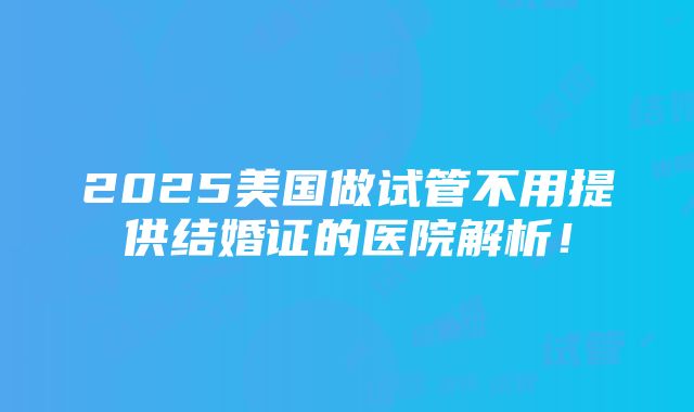 2025美国做试管不用提供结婚证的医院解析！