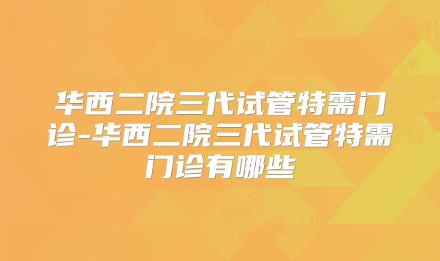 华西二院三代试管特需门诊-华西二院三代试管特需门诊有哪些