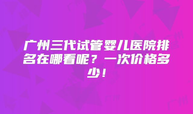 广州三代试管婴儿医院排名在哪看呢？一次价格多少！