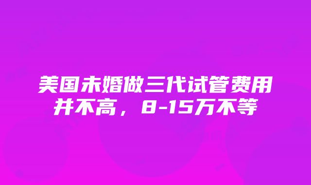 美国未婚做三代试管费用并不高，8-15万不等