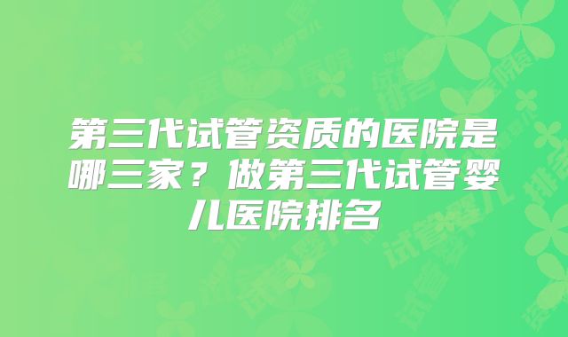 第三代试管资质的医院是哪三家？做第三代试管婴儿医院排名