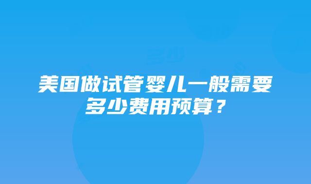 美国做试管婴儿一般需要多少费用预算？