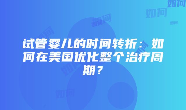 试管婴儿的时间转折：如何在美国优化整个治疗周期？