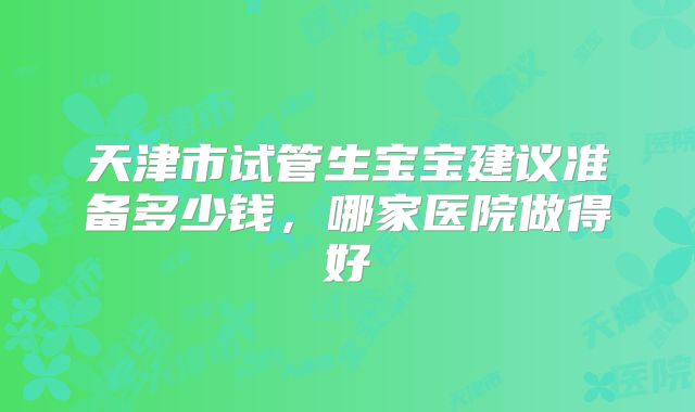 天津市试管生宝宝建议准备多少钱，哪家医院做得好