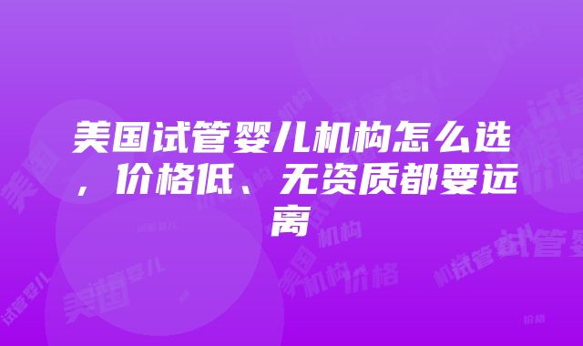 美国试管婴儿机构怎么选，价格低、无资质都要远离