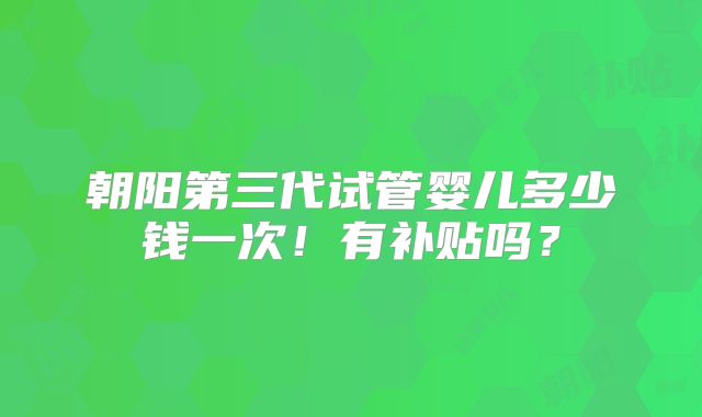 朝阳第三代试管婴儿多少钱一次！有补贴吗？