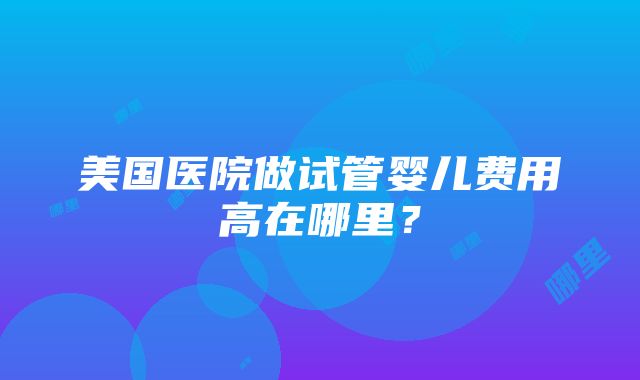 美国医院做试管婴儿费用高在哪里？