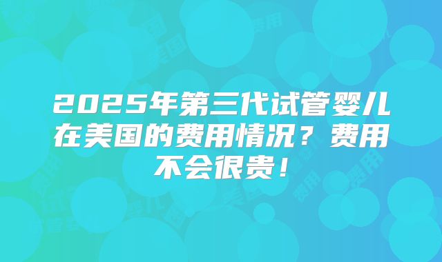 2025年第三代试管婴儿在美国的费用情况？费用不会很贵！