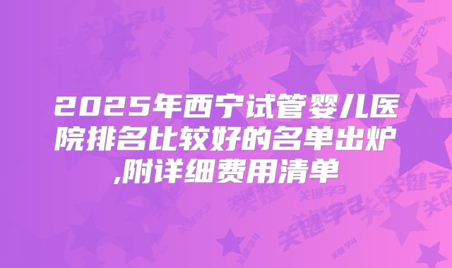 2025年西宁试管婴儿医院排名比较好的名单出炉,附详细费用清单