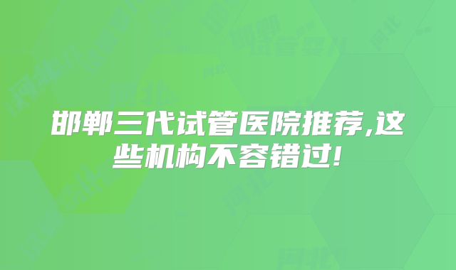 邯郸三代试管医院推荐,这些机构不容错过!