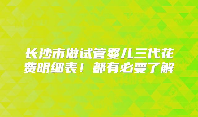 长沙市做试管婴儿三代花费明细表！都有必要了解