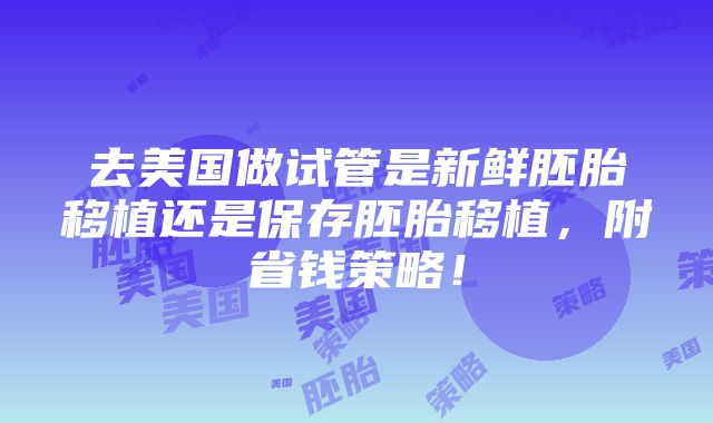 去美国做试管是新鲜胚胎移植还是保存胚胎移植，附省钱策略！