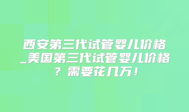 西安第三代试管婴儿价格_美国第三代试管婴儿价格？需要花几万！