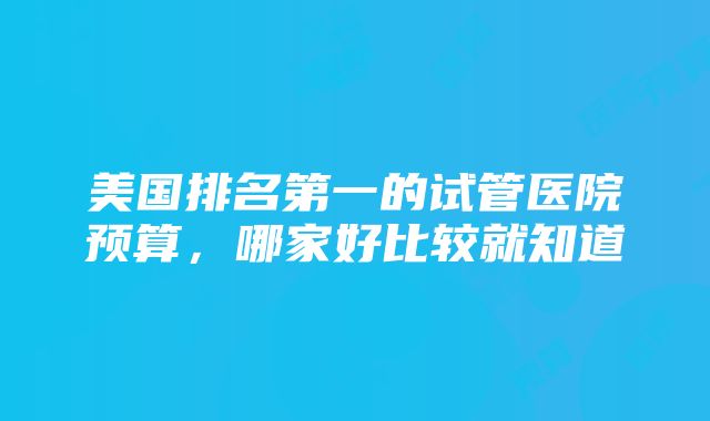 美国排名第一的试管医院预算，哪家好比较就知道