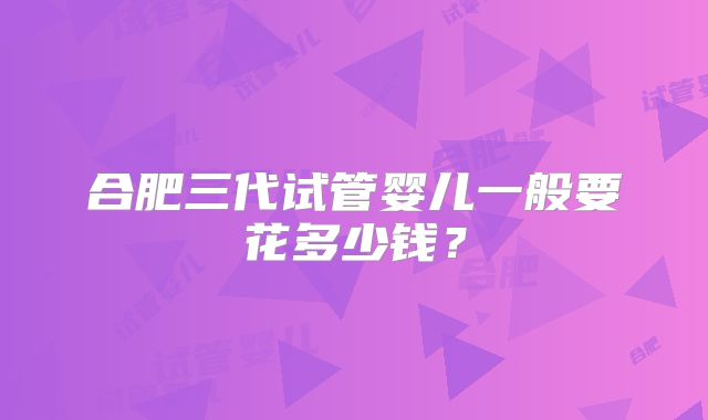 合肥三代试管婴儿一般要花多少钱？