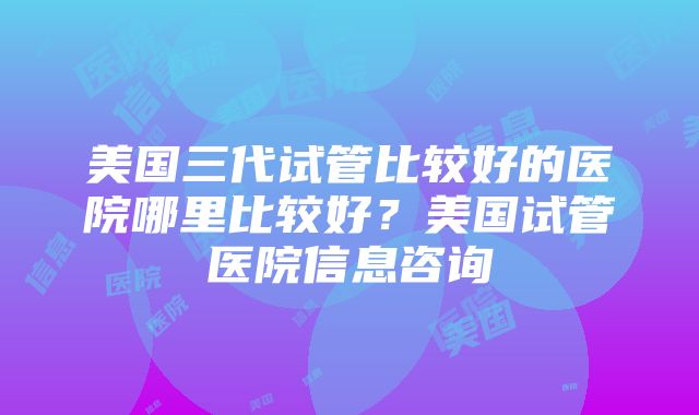 美国三代试管比较好的医院哪里比较好？美国试管医院信息咨询