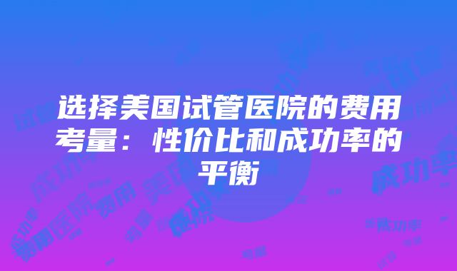 选择美国试管医院的费用考量：性价比和成功率的平衡