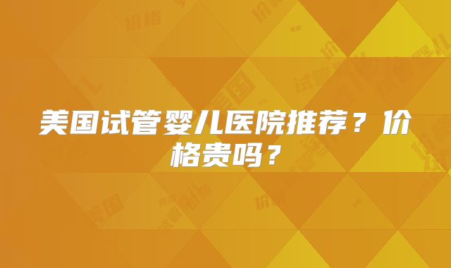 美国试管婴儿医院推荐？价格贵吗？