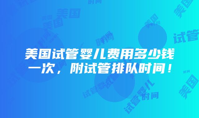 美国试管婴儿费用多少钱一次，附试管排队时间！