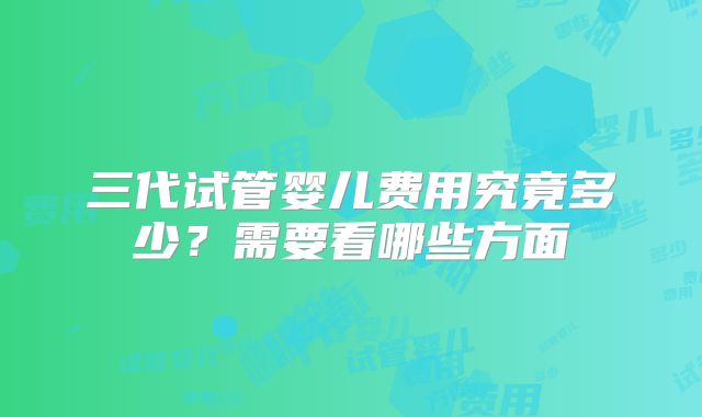 三代试管婴儿费用究竟多少？需要看哪些方面