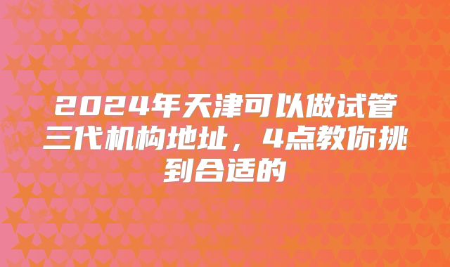 2024年天津可以做试管三代机构地址，4点教你挑到合适的