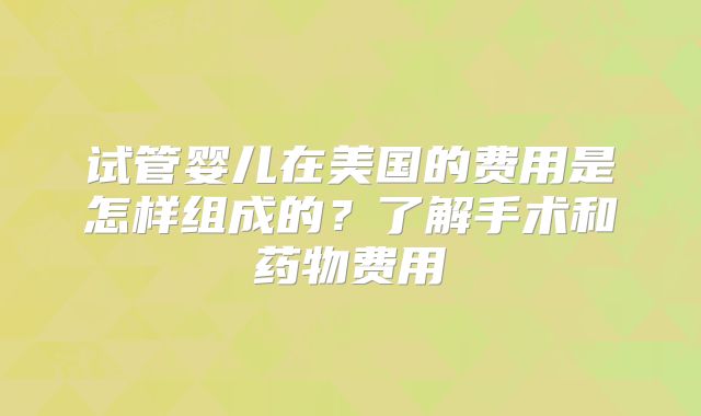 试管婴儿在美国的费用是怎样组成的？了解手术和药物费用