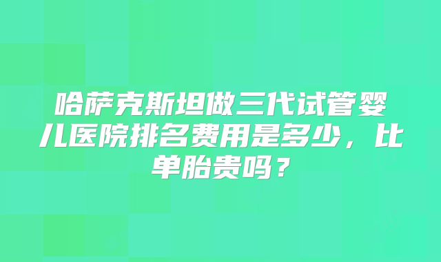 哈萨克斯坦做三代试管婴儿医院排名费用是多少，比单胎贵吗？