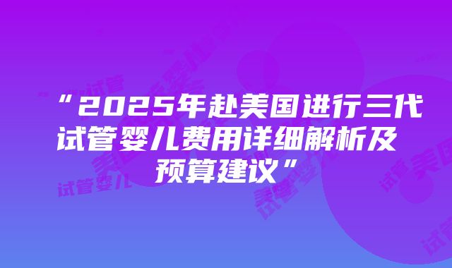 “2025年赴美国进行三代试管婴儿费用详细解析及预算建议”