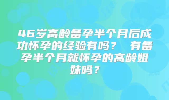 46岁高龄备孕半个月后成功怀孕的经验有吗？ 有备孕半个月就怀孕的高龄姐妹吗？