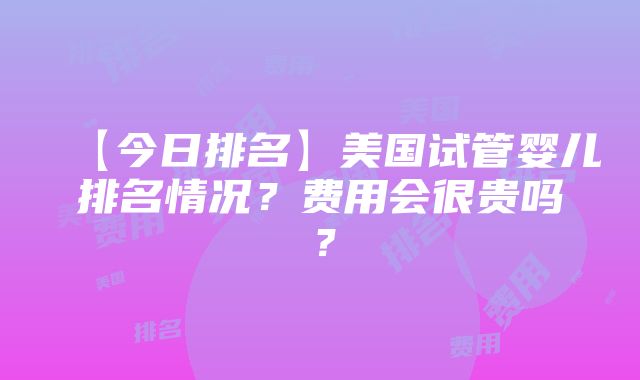 【今日排名】美国试管婴儿排名情况？费用会很贵吗？