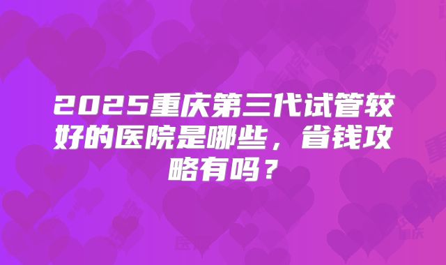 2025重庆第三代试管较好的医院是哪些，省钱攻略有吗？