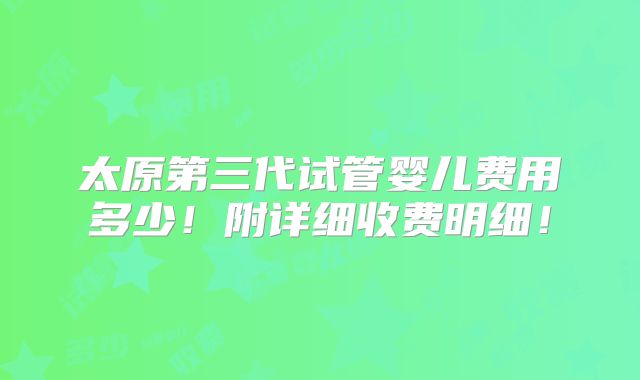 太原第三代试管婴儿费用多少！附详细收费明细！