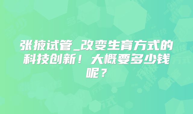 张掖试管_改变生育方式的科技创新！大概要多少钱呢？