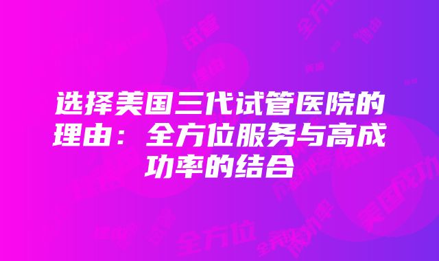 选择美国三代试管医院的理由：全方位服务与高成功率的结合