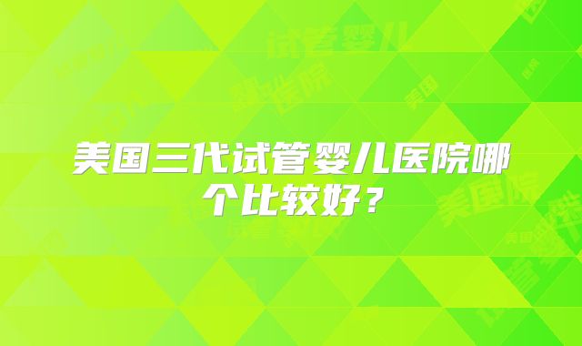 美国三代试管婴儿医院哪个比较好？