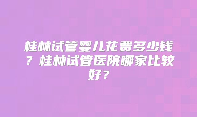 桂林试管婴儿花费多少钱？桂林试管医院哪家比较好？