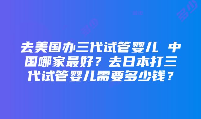 去美国办三代试管婴儿 中国哪家最好？去日本打三代试管婴儿需要多少钱？