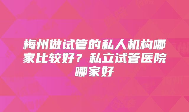 梅州做试管的私人机构哪家比较好？私立试管医院哪家好