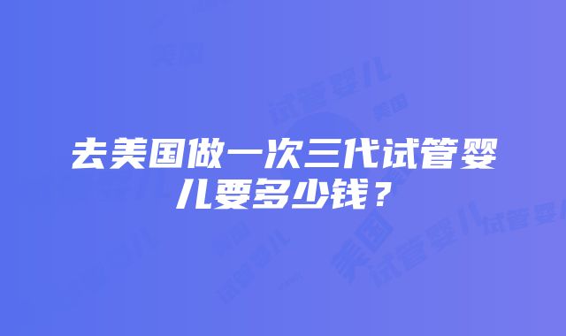 去美国做一次三代试管婴儿要多少钱？