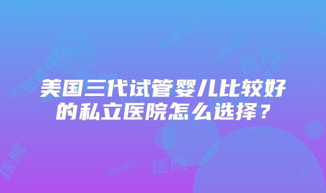 美国三代试管婴儿比较好的私立医院怎么选择？