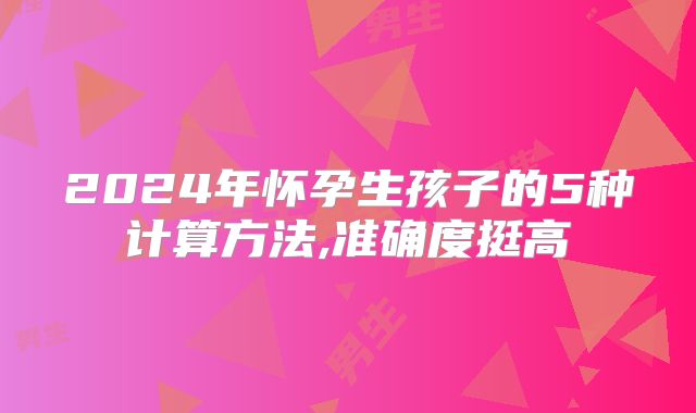 2024年怀孕生孩子的5种计算方法,准确度挺高